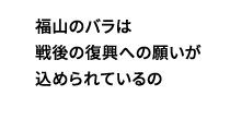 福山のバラは戦後の復興への願いが込められているの