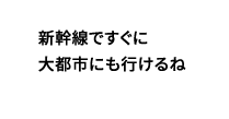 新幹線ですぐに大都市にも行けるね