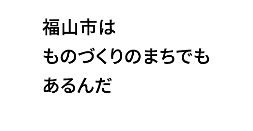 福山市はものづくりのまちでもあるんだ