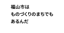 福山市はものづくりのまちでもあるんだ