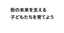 街の未来を支える子どもたちを育てよう