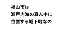 福山市は瀬戸内海の真ん中に位置する城下町なの